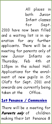 Text Box: All places in both Junior  Infant classes for Sept. 2010 have now been filled and a waiting list is in operation for any further applicants. There will be a meeting for parents only of new Junior Infants on Thursday, Feb 4th at 1.15pm in the school Hall. Applications for the enrolment of new pupils in St. Olafs for Sept. 2011 and onwards are currently being taken at the     Office. 1st Penance / CommunionThere will be a meeting for Parents only of     children making their 1st  Penance & 