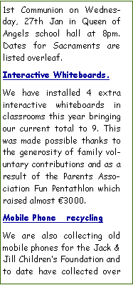 Text Box: 1st Communion on Wednesday, 27th Jan in Queen of Angels school hall at 8pm. Dates for Sacraments are listed overleaf.Interactive Whiteboards.We have installed 4 extra interactive whiteboards in classrooms this year bringing our current total to 9. This was made possible thanks to the generosity of family voluntary contributions and as a result of the Parents Association Fun Pentathlon which raised almost 3000. Mobile Phone   recyclingWe are also collecting old mobile phones for the Jack & Jill Childrens Foundation and to date have collected over 