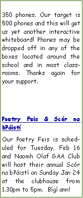 Text Box: 350 phones. Our target is 500 phones and this will get us yet another interactive whiteboard! Phones may be dropped off in any of the boxes located around the school and in most classrooms. Thanks again for your support.Poetry Feis & Scr na bPistOur Poetry Feis is scheduled for Tuesday, Feb 16 and Naomh Olaf GAA Club will host their annual Scr na bPist on Sunday Jan 24 at the clubhouse from 1.30pm to 5pm.  Bg ann!