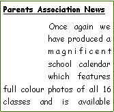 Text Box: Parents Association NewsOnce again we have produced a magnificent school calendar which features full colour photos of all 16 classes and is available 