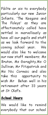 Text Box: Filte ar ais to everybody particularly our new Junior Infants. The Keegans and The Foleys as they are  affectionately called have settled in marvellously as have all our pupils and staff as we look forward to the coming school year.  We would also like to welcome our new staff members; Ms Bruton, Ms Geraghty,Ms O Sullivan, Mr Fitzpatrick and Ms Nic Cormaic and also take this  opportunity to wish Mr  Behan well in his retirement after 33 years at St Olafs.School HoursWe would like to remind everybody that our school 