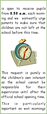 Text Box: is open to receive pupils from 8.50 a.m. each morning and we  earnestly urge parents to make sure that children are not left at the school before this time. ￼This request is purely in the childrens own interest as the school cannot be responsible for their     supervision until after the official school opening time. This is particularly        important on wet mornings 