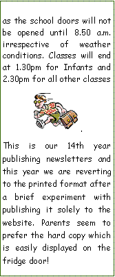 Text Box: as the school doors will not be opened until 8.50 a.m. irrespective of weather conditions. Classes will end at 1.30pm for Infants and 2.30pm for all other classes￼.This is our 14th year     publishing newsletters and this year we are reverting to the printed format after a brief experiment with publishing it solely to the website. Parents seem to prefer the hard copy which is easily displayed on the  fridge door!