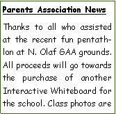 Text Box: Parents Association NewsThanks to all who assisted at the recent fun pentathlon at N. Olaf GAA grounds. All proceeds will go towards the purchase of another Interactive Whiteboard for the school. Class photos are 
