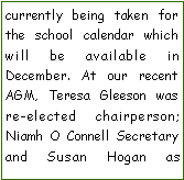Text Box: currently being taken for the school calendar which will be available in          December. At our recent AGM, Teresa Gleeson was re-elected chairperson; Niamh O Connell Secretary and Susan Hogan as    